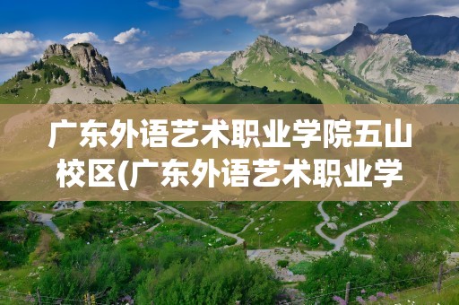 广东外语艺术职业学院五山校区(广东外语艺术职业学院五山校区宿舍)