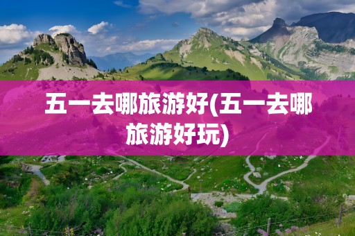 五一去哪旅游好(五一去哪旅游好玩)
