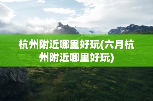 杭州附近哪里好玩(六月杭州附近哪里好玩)