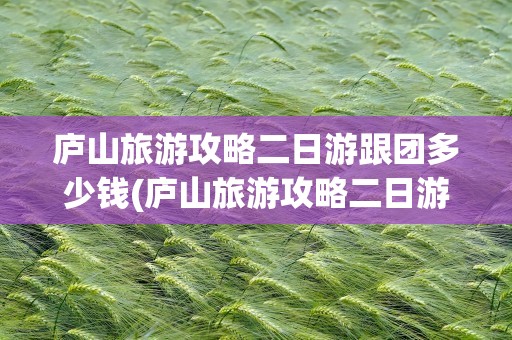 庐山旅游攻略二日游跟团多少钱(庐山旅游攻略二日游跟团多少钱一天)