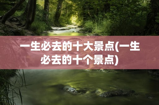一生必去的十大景点(一生必去的十个景点)