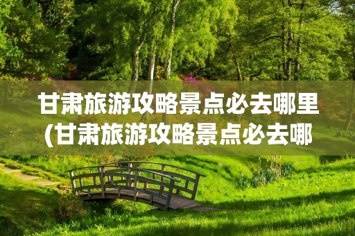 甘肃旅游攻略景点必去哪里(甘肃旅游攻略景点必去哪里玩)