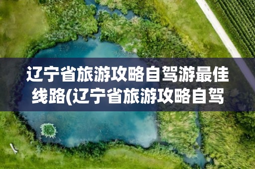 辽宁省旅游攻略自驾游最佳线路(辽宁省旅游攻略自驾游最佳线路图)
