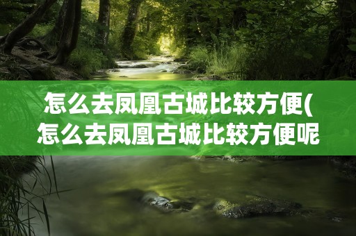 怎么去凤凰古城比较方便(怎么去凤凰古城比较方便呢)