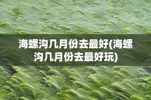 海螺沟几月份去最好(海螺沟几月份去最好玩)