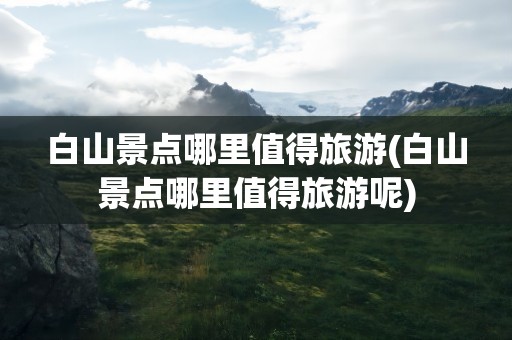 白山景点哪里值得旅游(白山景点哪里值得旅游呢)