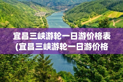 宜昌三峡游轮一日游价格表(宜昌三峡游轮一日游价格表最新)