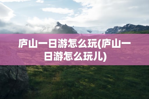庐山一日游怎么玩(庐山一日游怎么玩儿)
