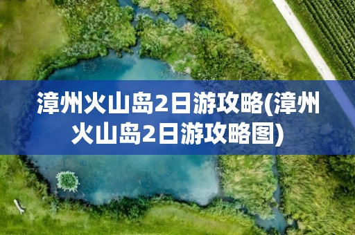 漳州火山岛2日游攻略(漳州火山岛2日游攻略图)