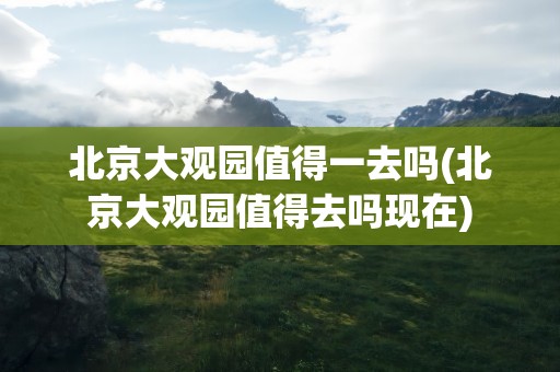 北京大观园值得一去吗(北京大观园值得去吗现在)