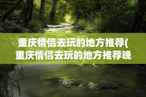 重庆情侣去玩的地方推荐(重庆情侣去玩的地方推荐晚上)