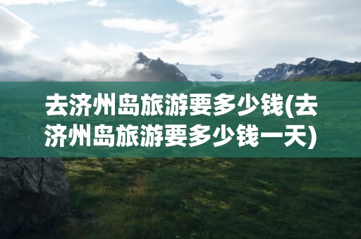 去济州岛旅游要多少钱(去济州岛旅游要多少钱一天)