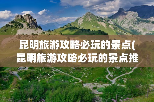 昆明旅游攻略必玩的景点(昆明旅游攻略必玩的景点推荐)