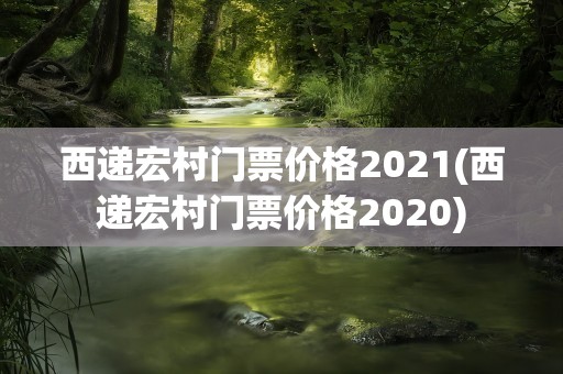 西递宏村门票价格2021(西递宏村门票价格2020)