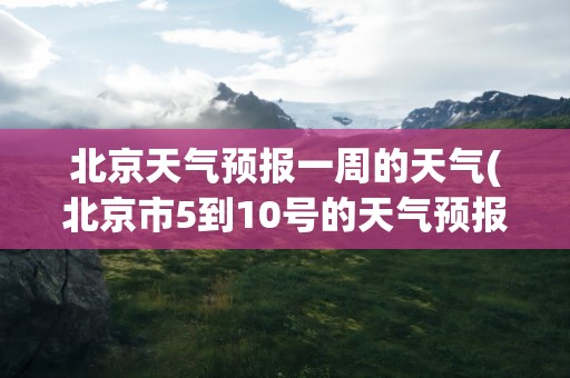 北京天气预报一周的天气(北京市5到10号的天气预报)