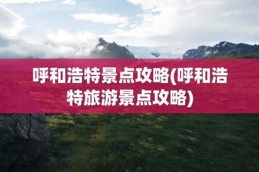 呼和浩特景点攻略(呼和浩特旅游景点攻略)