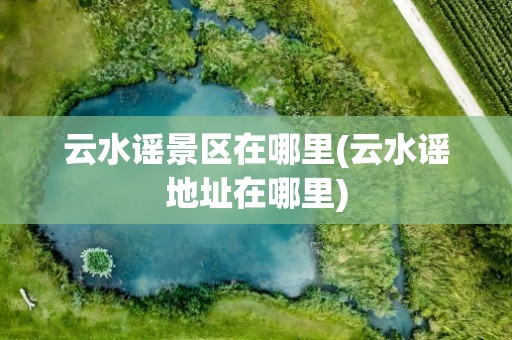 云水谣景区在哪里(云水谣地址在哪里)
