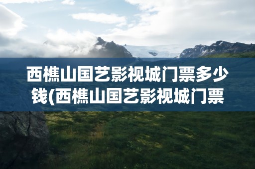 西樵山国艺影视城门票多少钱(西樵山国艺影视城门票多少钱啊)