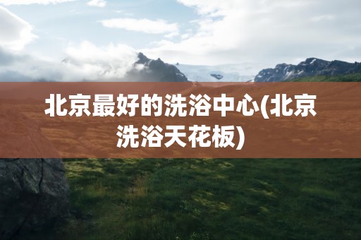 北京最好的洗浴中心(北京洗浴天花板)