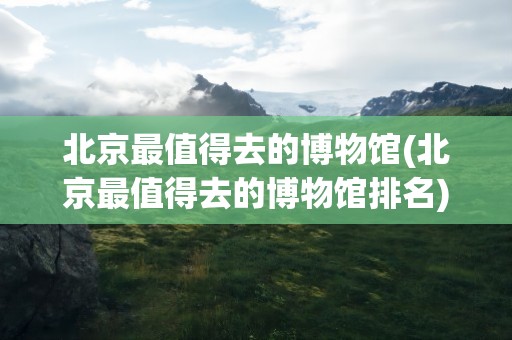 北京最值得去的博物馆(北京最值得去的博物馆排名)