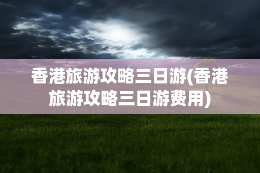 香港旅游攻略三日游(香港旅游攻略三日游费用)