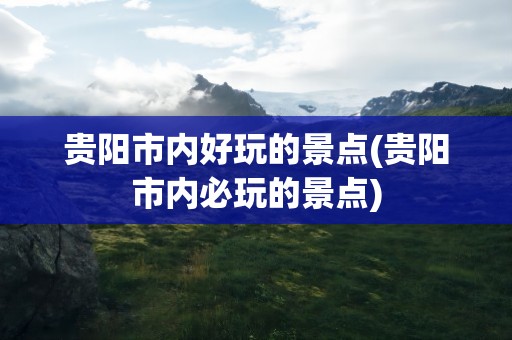 贵阳市内好玩的景点(贵阳市内必玩的景点)