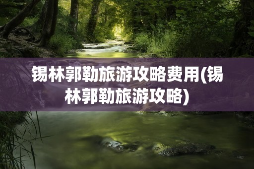锡林郭勒旅游攻略费用(锡林郭勒旅游攻略)