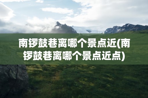 南锣鼓巷离哪个景点近(南锣鼓巷离哪个景点近点)