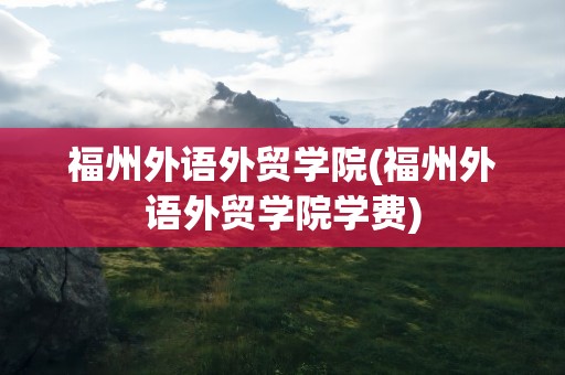 福州外语外贸学院(福州外语外贸学院学费)