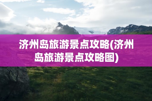 济州岛旅游景点攻略(济州岛旅游景点攻略图)
