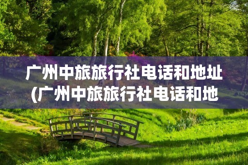 广州中旅旅行社电话和地址(广州中旅旅行社电话和地址查询)