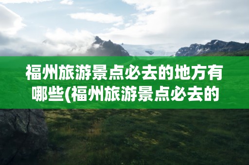 福州旅游景点必去的地方有哪些(福州旅游景点必去的地方有哪些呢)