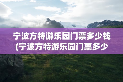 宁波方特游乐园门票多少钱(宁波方特游乐园门票多少钱学生)