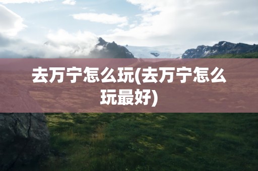 去万宁怎么玩(去万宁怎么玩最好)