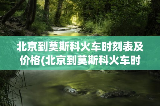 北京到莫斯科火车时刻表及价格(北京到莫斯科火车时刻表及价格k3)