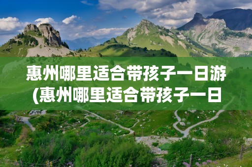 惠州哪里适合带孩子一日游(惠州哪里适合带孩子一日游玩)