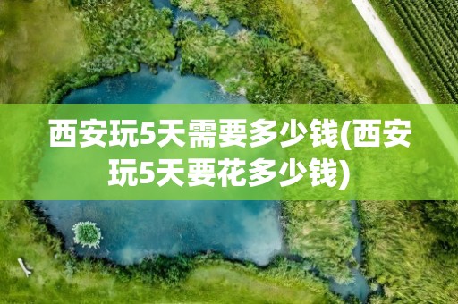 西安玩5天需要多少钱(西安玩5天要花多少钱)