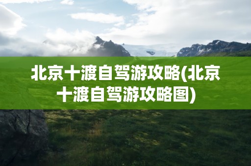 北京十渡自驾游攻略(北京十渡自驾游攻略图)