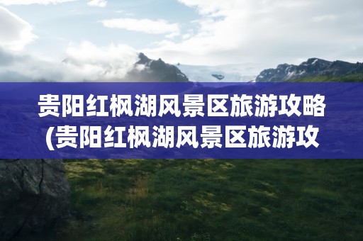 贵阳红枫湖风景区旅游攻略(贵阳红枫湖风景区旅游攻略图)