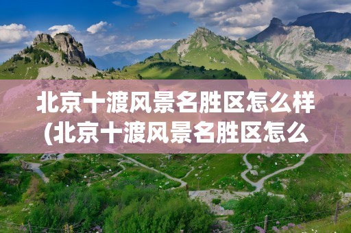 北京十渡风景名胜区怎么样(北京十渡风景名胜区怎么样啊)