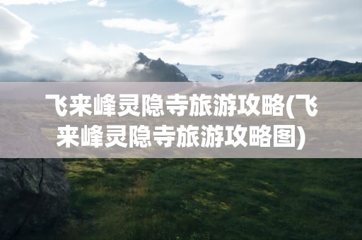 飞来峰灵隐寺旅游攻略(飞来峰灵隐寺旅游攻略图)