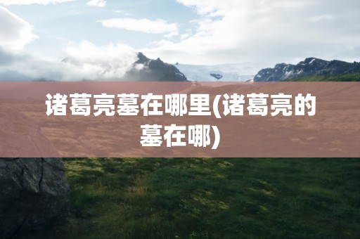 诸葛亮墓在哪里(诸葛亮的墓在哪)