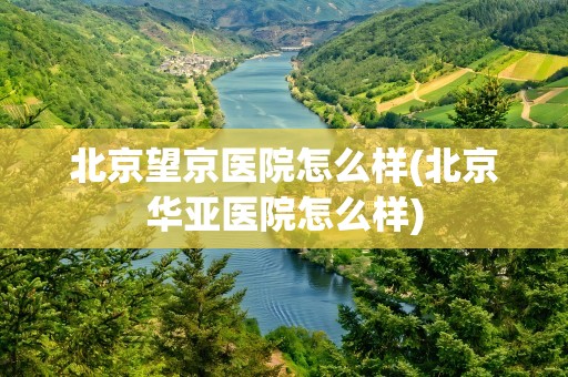 北京望京医院怎么样(北京华亚医院怎么样)