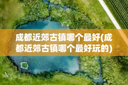 成都近郊古镇哪个最好(成都近郊古镇哪个最好玩的)