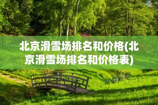 北京滑雪场排名和价格(北京滑雪场排名和价格表)