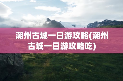 潮州古城一日游攻略(潮州古城一日游攻略吃)