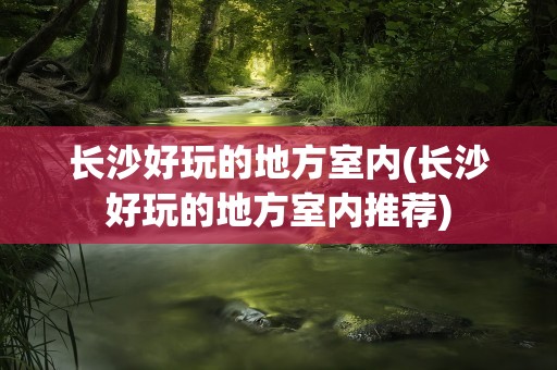 长沙好玩的地方室内(长沙好玩的地方室内推荐)