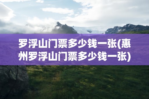 罗浮山门票多少钱一张(惠州罗浮山门票多少钱一张)