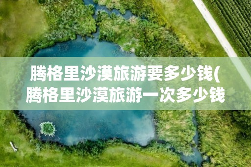 腾格里沙漠旅游要多少钱(腾格里沙漠旅游一次多少钱)