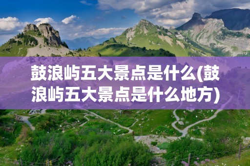 鼓浪屿五大景点是什么(鼓浪屿五大景点是什么地方)